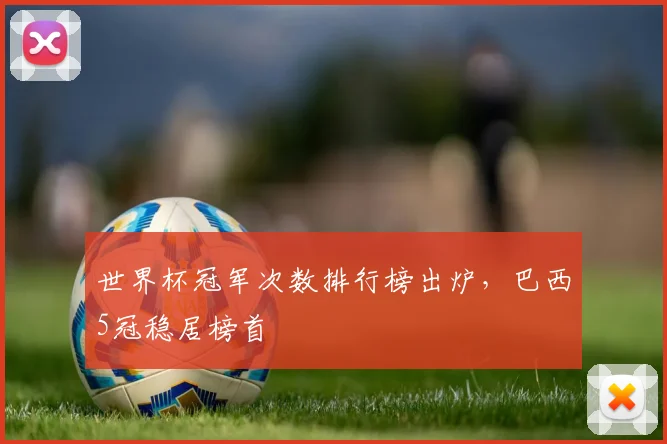 世界杯冠军次数排行榜出炉,巴西5冠稳居榜首