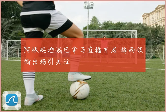 阿根廷迎战巴拿马直播开启 梅西领衔出场引关注