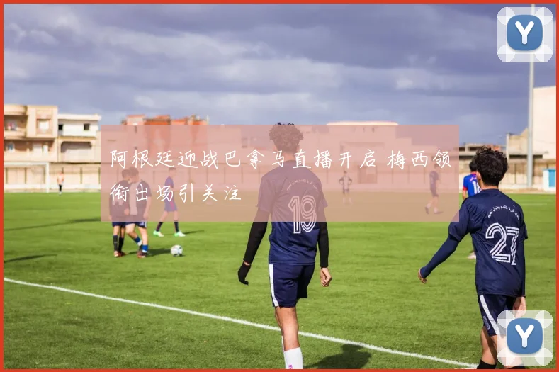 阿根廷迎战巴拿马直播开启 梅西领衔出场引关注