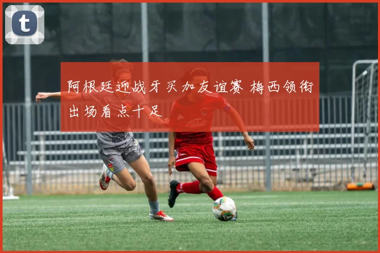 阿根廷迎战牙买加友谊赛 梅西领衔出场看点十足
