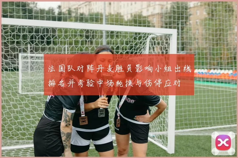 法国队对阵丹麦胜负影响小组出线排名并考验中场轮换与伤停应对