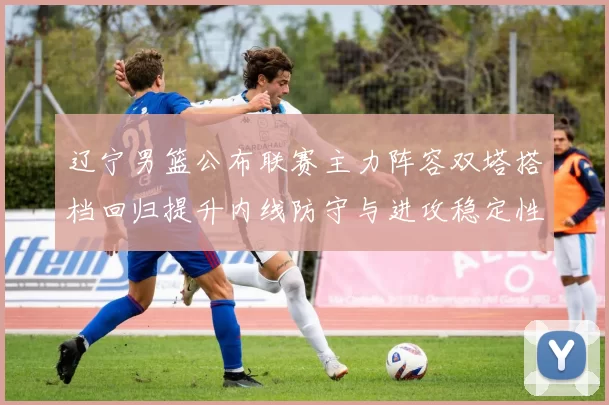 辽宁男篮公布联赛主力阵容双塔搭档回归提升内线防守与进攻稳定性