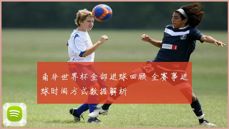 南非世界杯全部进球回顾 全赛事进球时间方式数据解析