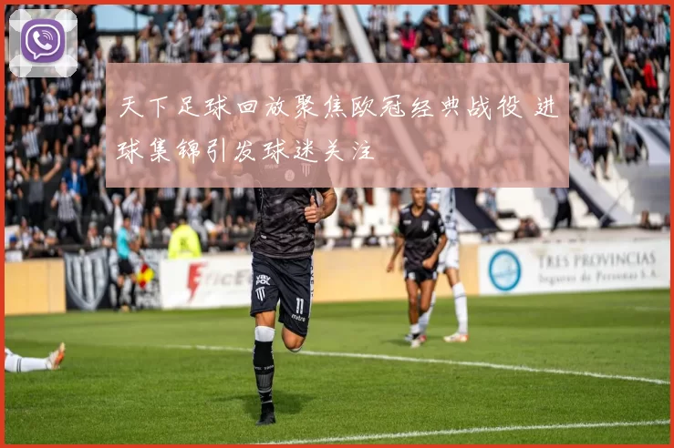天下足球回放聚焦欧冠经典战役 进球集锦引发球迷关注