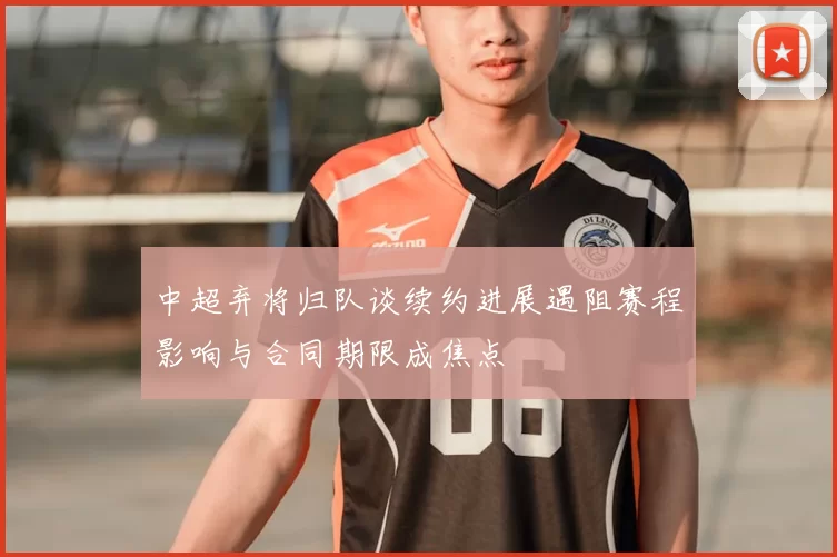 中超弃将归队谈续约进展遇阻赛程影响与合同期限成焦点