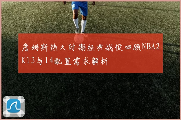 詹姆斯热火时期经典战役回顾NBA2K13与14配置需求解析