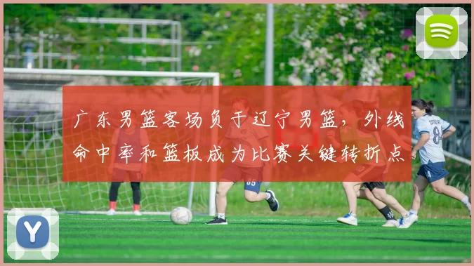 广东男篮客场负于辽宁男篮，外线命中率和篮板成为比赛关键转折点