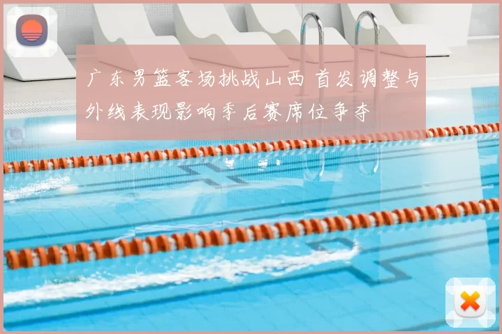 广东男篮客场挑战山西 首发调整与外线表现影响季后赛席位争夺