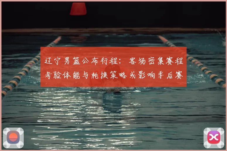 辽宁男篮公布行程：客场密集赛程考验体能与轮换策略或影响季后赛备战