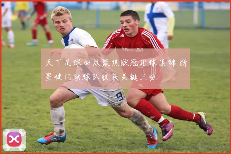 天下足球回放聚焦欧冠进球集锦 新星破门助球队收获关键三分