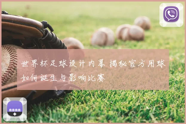 世界杯足球设计内幕 揭秘官方用球如何诞生与影响比赛