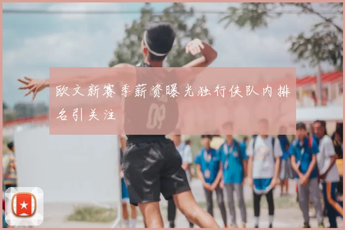 欧文新赛季薪资曝光独行侠队内排名引关注