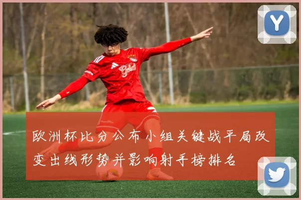 欧洲杯比分公布小组关键战平局改变出线形势并影响射手榜排名