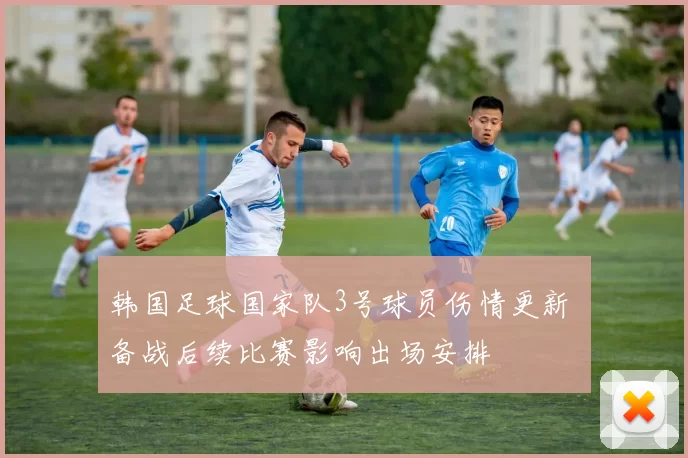 韩国足球国家队3号球员伤情更新 备战后续比赛影响出场安排