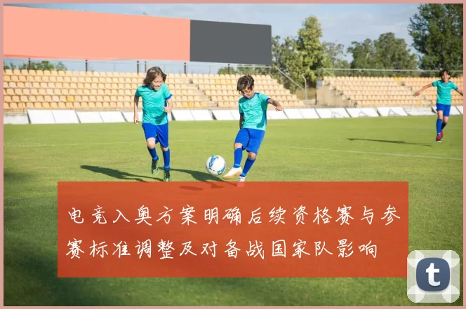 电竞入奥方案明确后续资格赛与参赛标准调整及对备战国家队影响