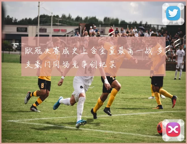 欧冠决赛成史上含金量最高一战 多支豪门同场竞争创纪录