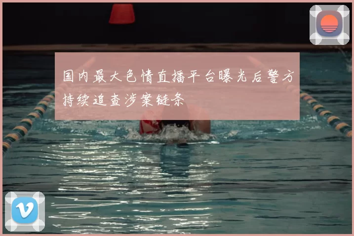 国内最大色情直播平台曝光后警方持续追查涉案链条
