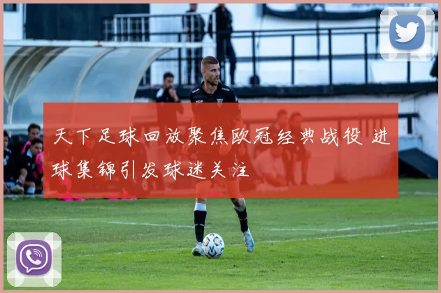 天下足球回放聚焦欧冠经典战役 进球集锦引发球迷关注