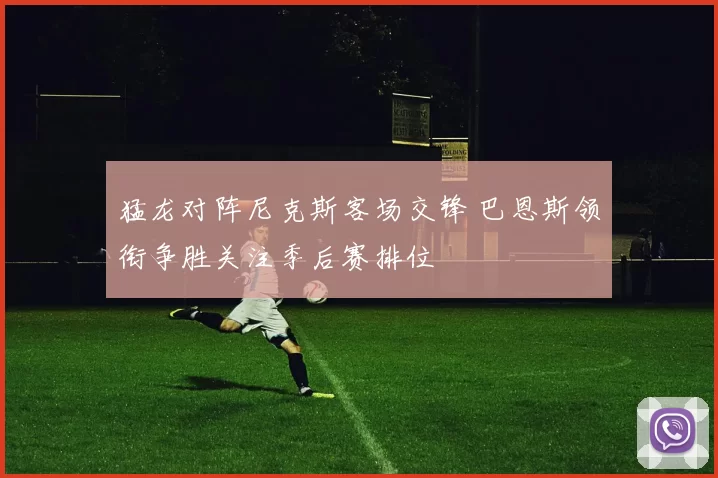 猛龙对阵尼克斯客场交锋 巴恩斯领衔争胜关注季后赛排位