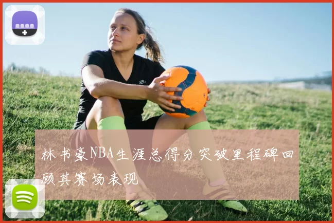 林书豪NBA生涯总得分突破里程碑回顾其赛场表现
