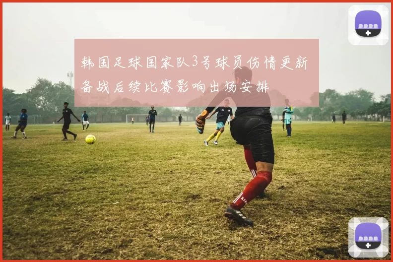 韩国足球国家队3号球员伤情更新 备战后续比赛影响出场安排