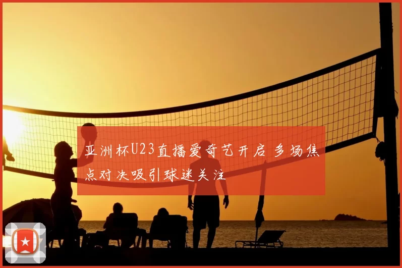 亚洲杯U23直播爱奇艺开启 多场焦点对决吸引球迷关注