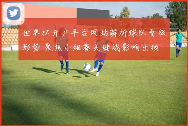 世界杯开户平台网站解析球队晋级形势 聚焦小组赛关键战影响出线