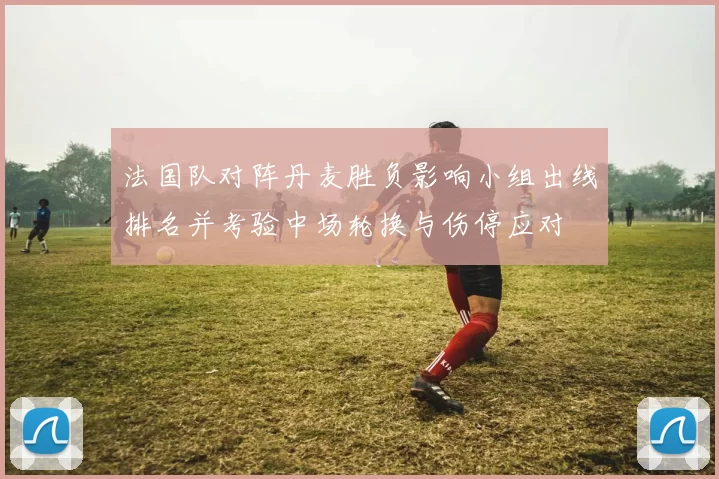 法国队对阵丹麦胜负影响小组出线排名并考验中场轮换与伤停应对