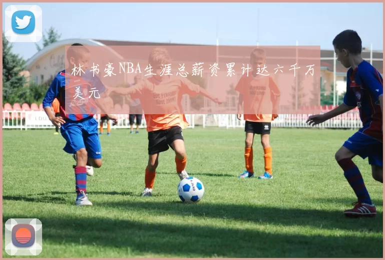 林书豪NBA生涯总薪资累计达六千万美元