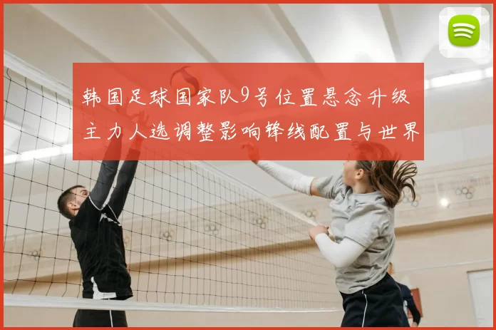 韩国足球国家队9号位置悬念升级 主力人选调整影响锋线配置与世界杯备战