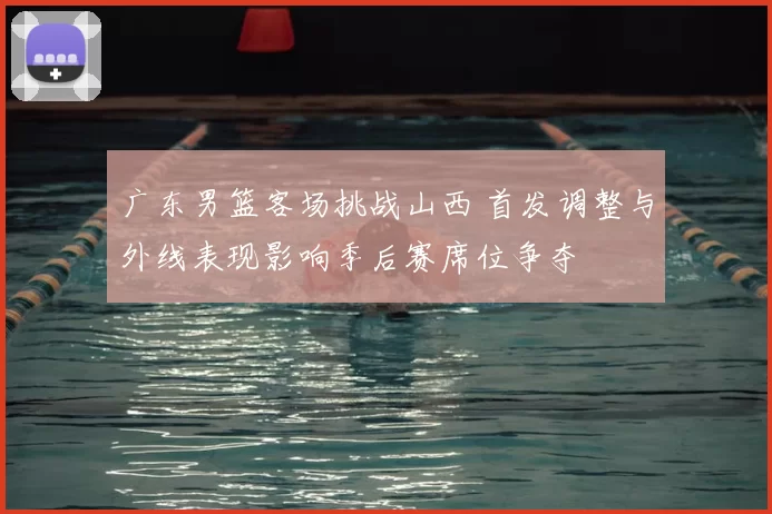 广东男篮客场挑战山西 首发调整与外线表现影响季后赛席位争夺