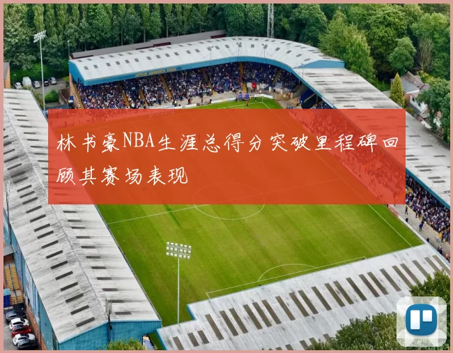 林书豪NBA生涯总得分突破里程碑回顾其赛场表现