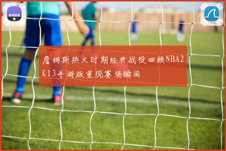 詹姆斯热火时期经典战役回顾NBA2K13手游版重现赛场瞬间